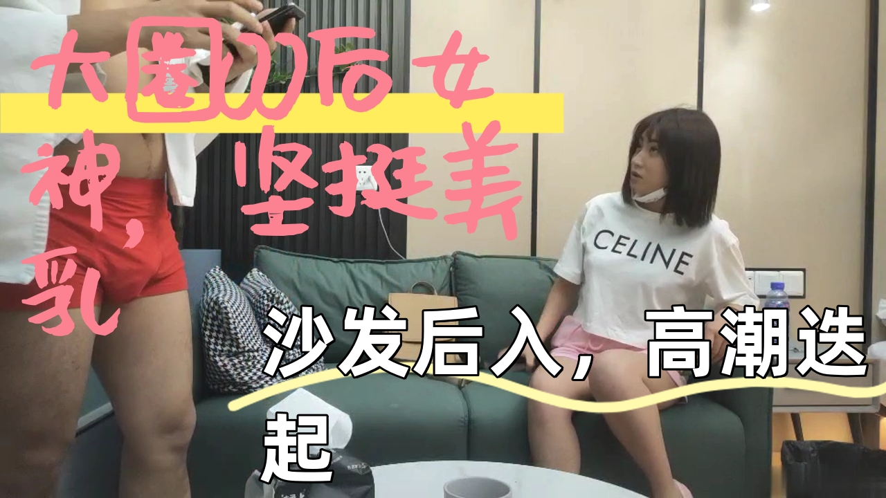 ..大圈00后女神，坚挺美乳，沙发后入，高潮迭起