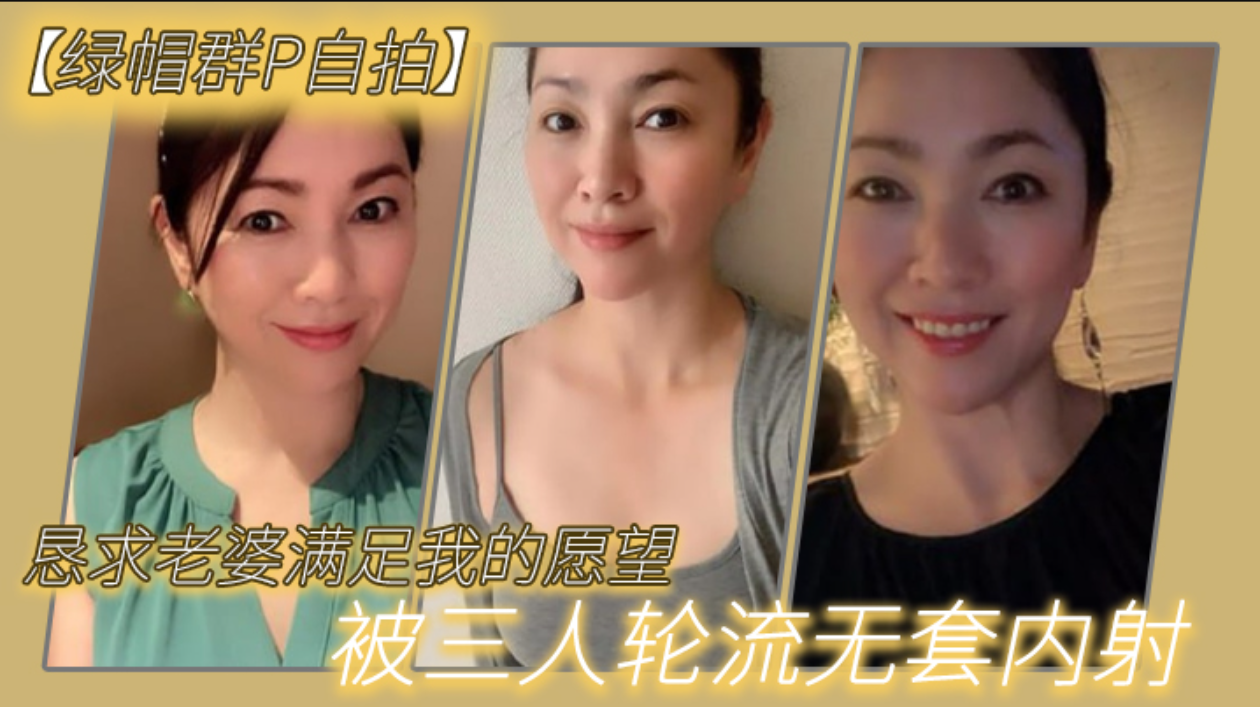 恳求老.婆满足我.的愿.望，被三人.轮流无.套.内射