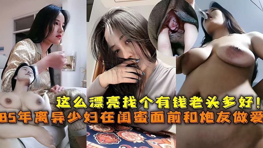 85年离异巨乳少妇在闺蜜面前和炮友做爱，这么漂亮找个有钱老头多好_