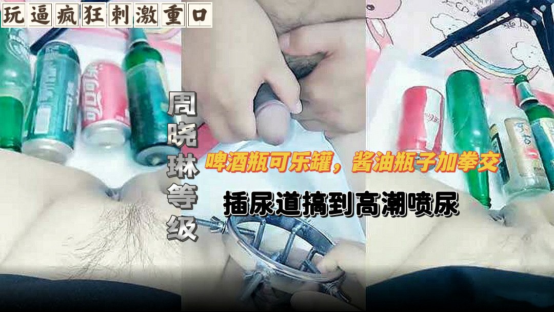 【玩逼疯狂刺激重口】 周晓琳等级_啤酒瓶可乐罐，酱油瓶子加拳交，插尿道搞到高潮喷尿-变态