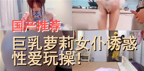 国产推荐，巨乳萝莉女仆诱惑性爱玩操2