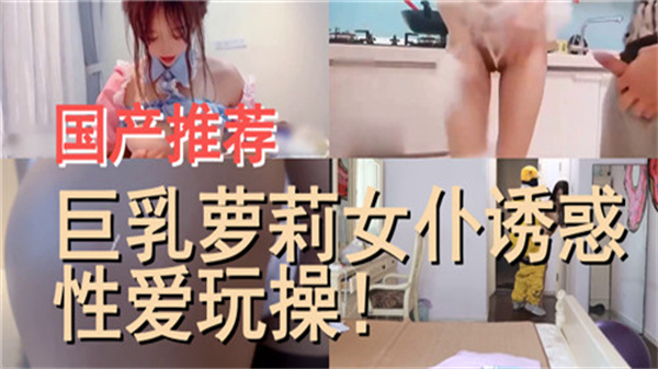 国产推荐，巨乳萝莉女仆诱惑性爱玩操