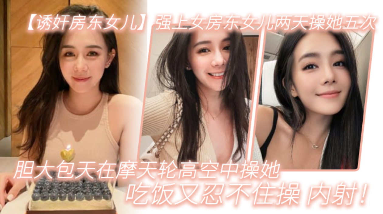 【诱奸房东女儿】强上女房东女儿两天操她五次，胆大包天在摩天轮高空中操她，吃饭又忍不住操_内射!