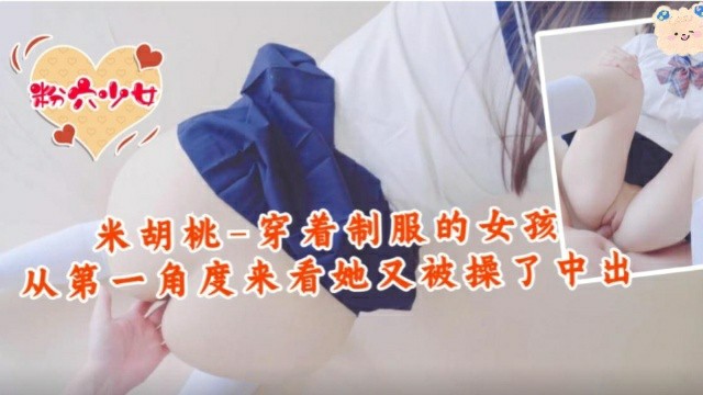 推荐【福利姬】米胡桃-穿着制服的女孩，从第一角度来看，中出了！-萝莉