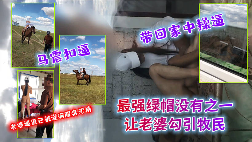 最强绿帽没有之一！真实老婆勾引牧民,马震扣逼带回家中操逼灌输腥臭浓精