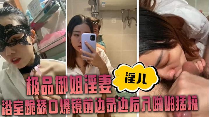 御姐淫妻【淫儿】浴室跪舔口爆镜前边录边后入啪啪猛操