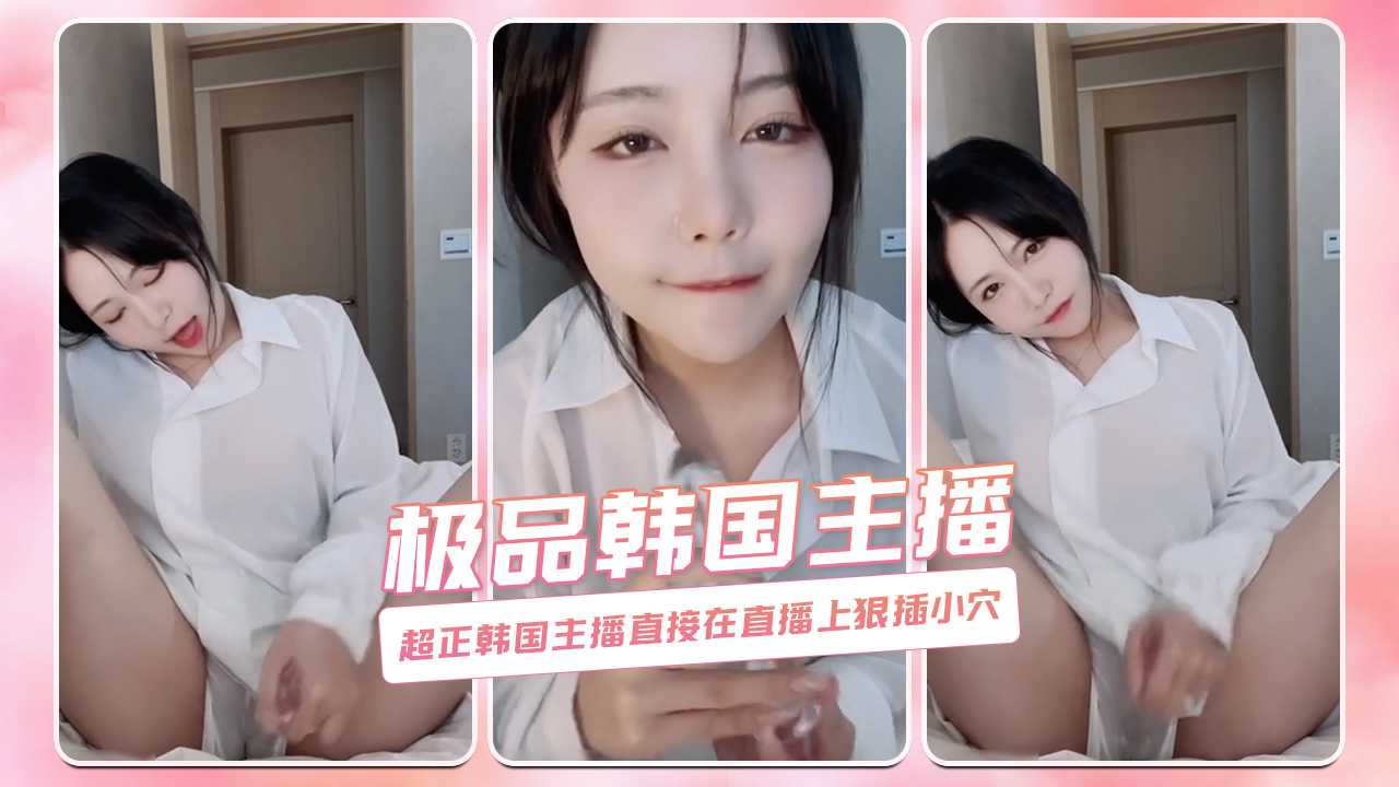 超正韩国主播色情直播 狠插小穴 极品韩国主播-网红直播