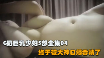 推荐【G奶巨乳少妇全集】：在大神的调教下，终于口爆吞精 调教