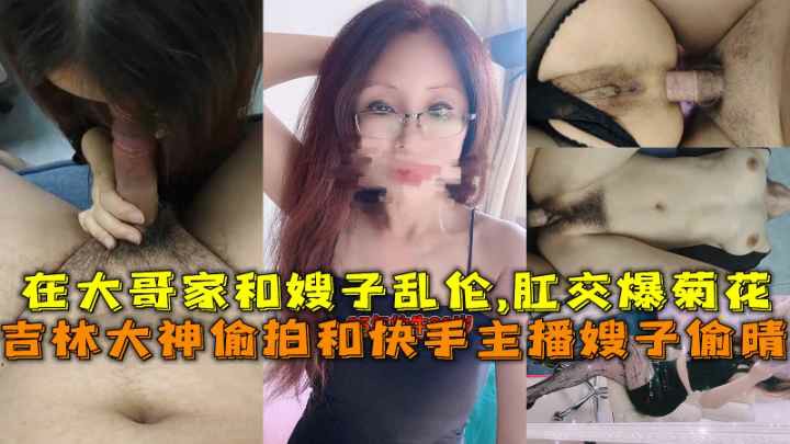 推荐吉林大神偷拍和快手主播嫂子偷晴在大哥家和嫂子乱伦肛交爆菊花-猎奇 偷拍 A