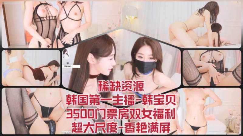 55 稀缺资源-韩国第一主播-韩宝贝，3500门票房双女福利，超大尺度，香艳满屏