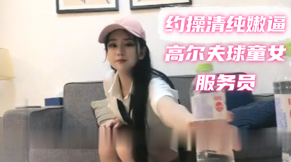 【探花寻欢】约操清纯嫩逼高尔夫球童女服务员 小姑娘骚的很