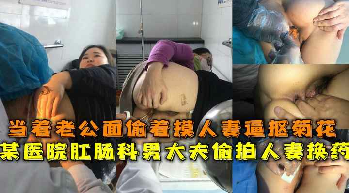 医院肛肠科男大夫偷拍人妻换药，当着老公面偷着摸人妻逼抠菊花