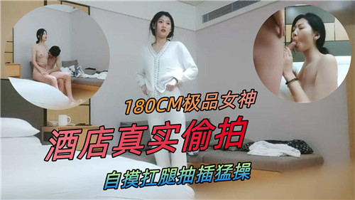 180CM极品女神，酒店真实偷拍，自摸扛腿抽插猛操