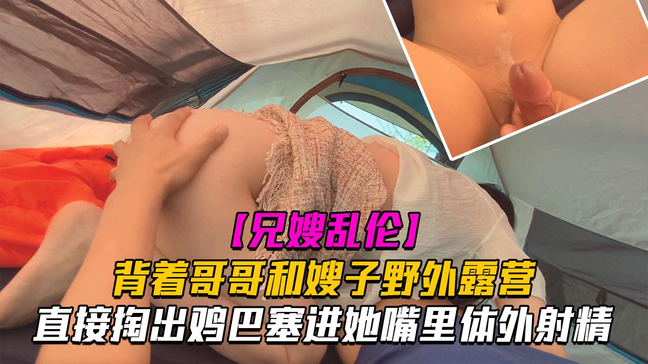 推荐【乱伦】和嫂子野外露营时，直接掏出鸡巴塞进她嘴里40