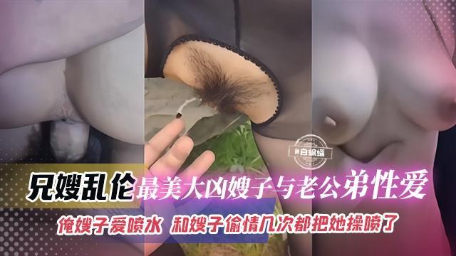 兄嫂乱伦-最美大胸嫂子与老公弟弟性爱，俺嫂子爱喷水，和嫂子偷情几次都把她操喷了『360影视』